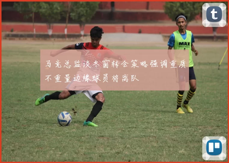 马竞总监谈冬窗转会策略强调重质不重量边缘球员将离队