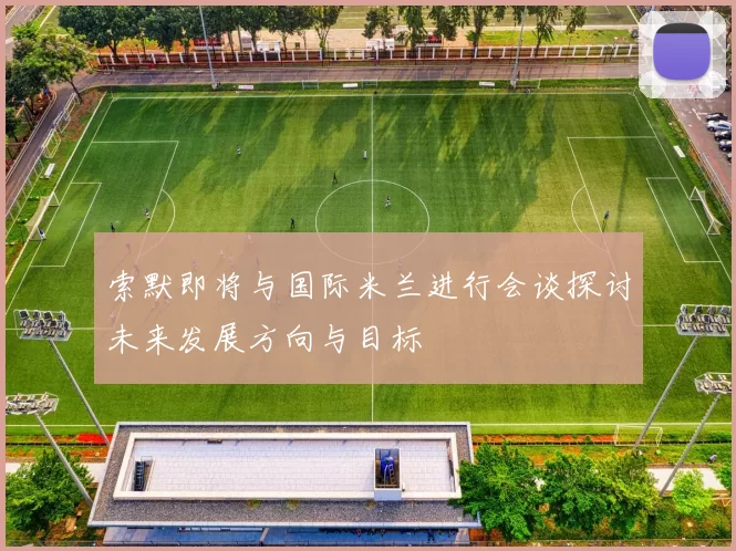 索默即将与国际米兰进行会谈探讨未来发展方向与目标