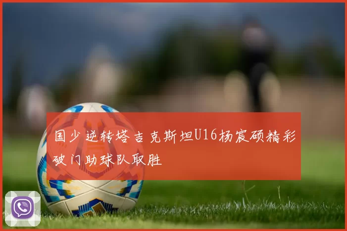 国少逆转塔吉克斯坦U16杨宸硕精彩破门助球队取胜