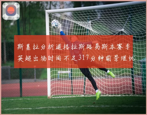 斯基拉分析道格拉斯路易斯本赛季英超出场时间不足317分钟前景堪忧