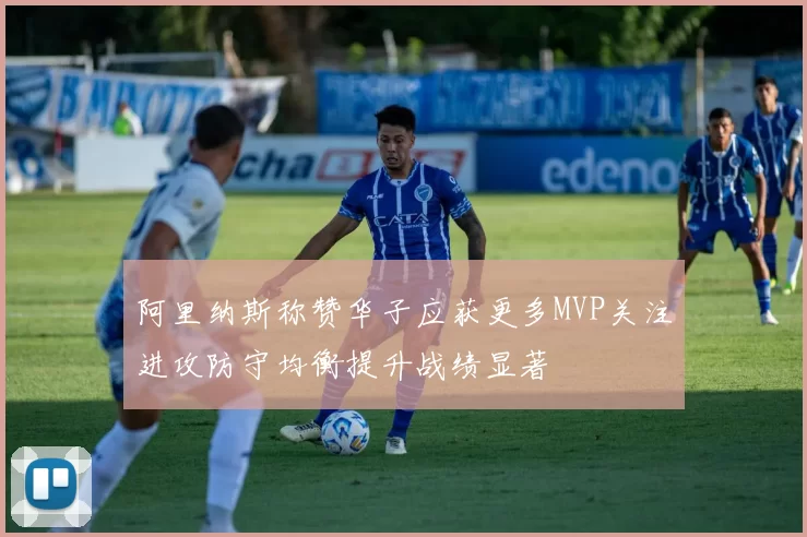 阿里纳斯称赞华子应获更多MVP关注进攻防守均衡提升战绩显著