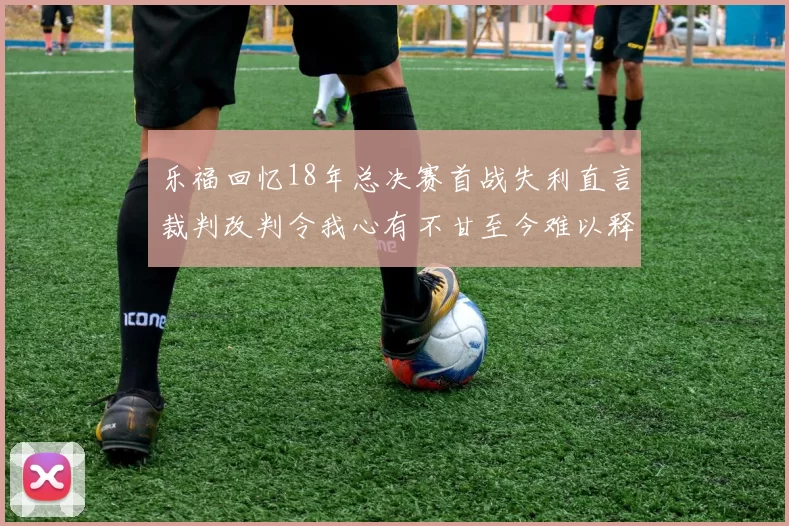 乐福回忆18年总决赛首战失利直言裁判改判令我心有不甘至今难以释怀